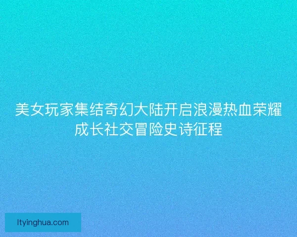 美女玩家集结奇幻大陆开启浪漫热血荣耀成长社交冒险史诗征程