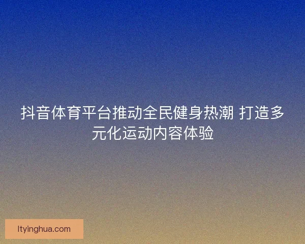 抖音体育平台推动全民健身热潮 打造多元化运动内容体验