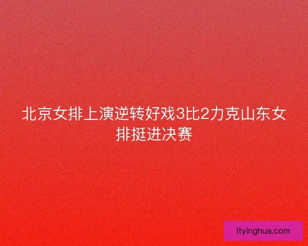 北京女排上演逆转好戏3比2力克山东女排挺进决赛