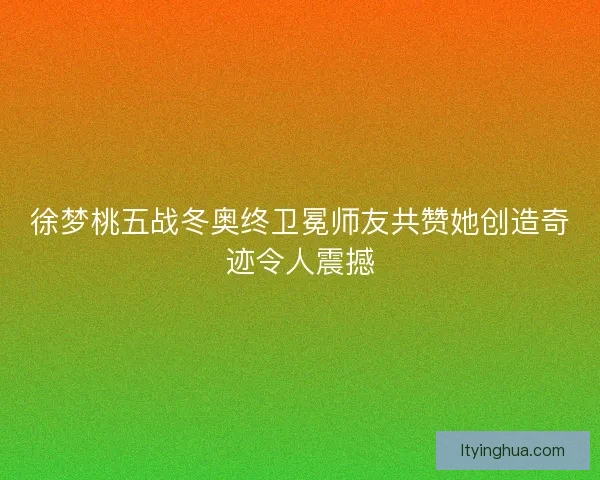 徐梦桃五战冬奥终卫冕师友共赞她创造奇迹令人震撼