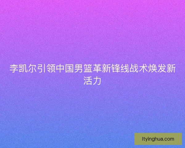 李凯尔引领中国男篮革新锋线战术焕发新活力