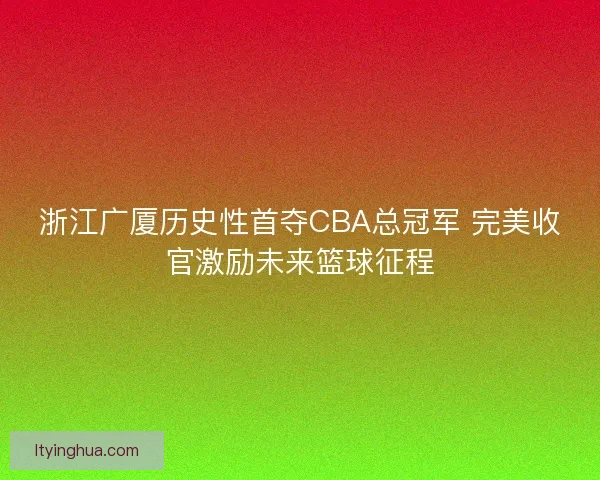浙江广厦历史性首夺CBA总冠军 完美收官激励未来篮球征程