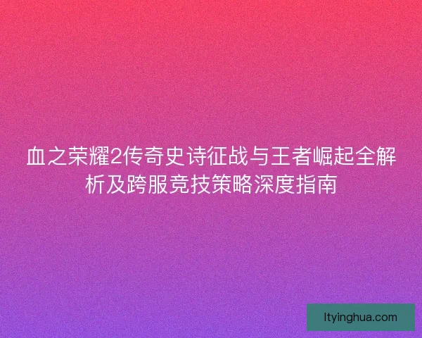 血之荣耀2传奇史诗征战与王者崛起全解析及跨服竞技策略深度指南