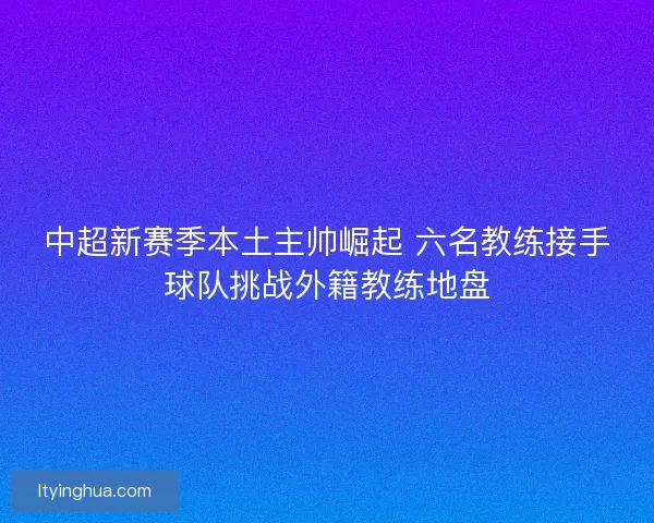 中超新赛季本土主帅崛起 六名教练接手球队挑战外籍教练地盘