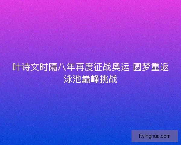 叶诗文时隔八年再度征战奥运 圆梦重返泳池巅峰挑战