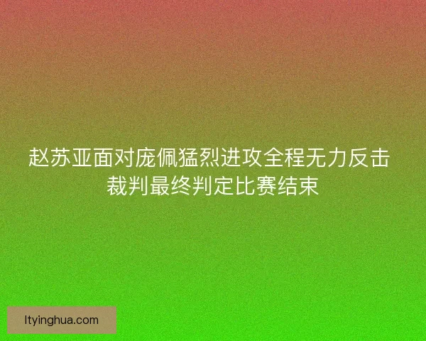 赵苏亚面对庞佩猛烈进攻全程无力反击 裁判最终判定比赛结束