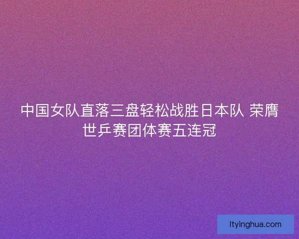 中国女队直落三盘轻松战胜日本队 荣膺世乒赛团体赛五连冠