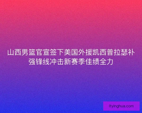山西男篮官宣签下美国外援凯西普拉瑟补强锋线冲击新赛季佳绩全力