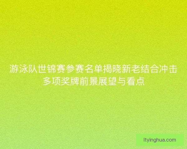 游泳队世锦赛参赛名单揭晓新老结合冲击多项奖牌前景展望与看点