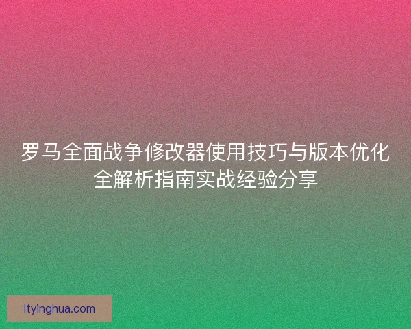 罗马全面战争修改器使用技巧与版本优化全解析指南实战经验分享