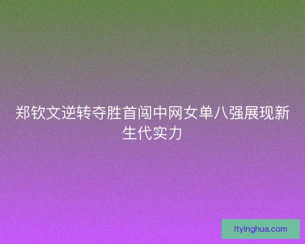 郑钦文逆转夺胜首闯中网女单八强展现新生代实力