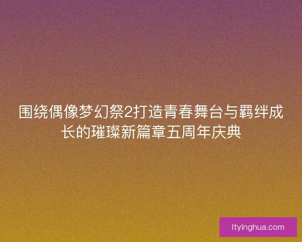 围绕偶像梦幻祭2打造青春舞台与羁绊成长的璀璨新篇章五周年庆典