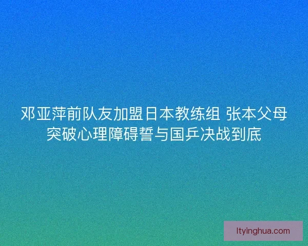 邓亚萍前队友加盟日本教练组 张本父母突破心理障碍誓与国乒决战到底