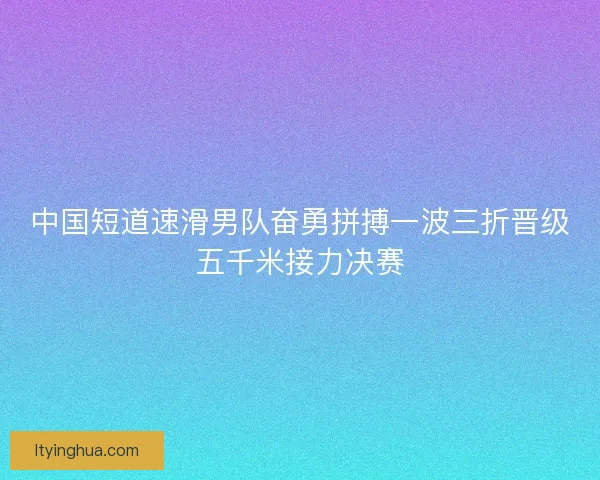 中国短道速滑男队奋勇拼搏一波三折晋级五千米接力决赛
