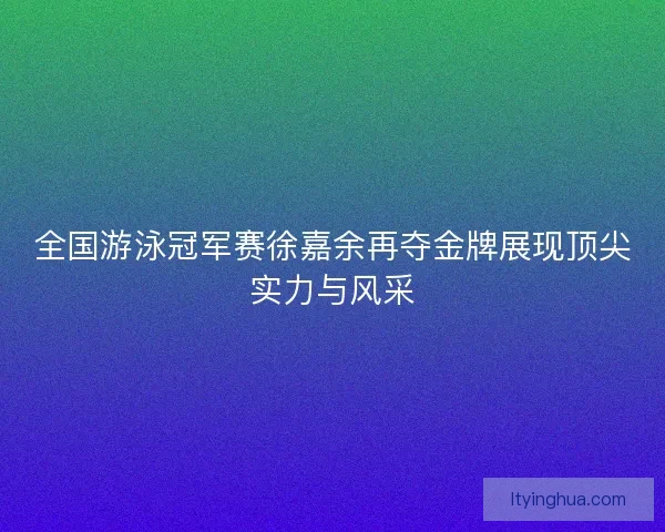 全国游泳冠军赛徐嘉余再夺金牌展现顶尖实力与风采