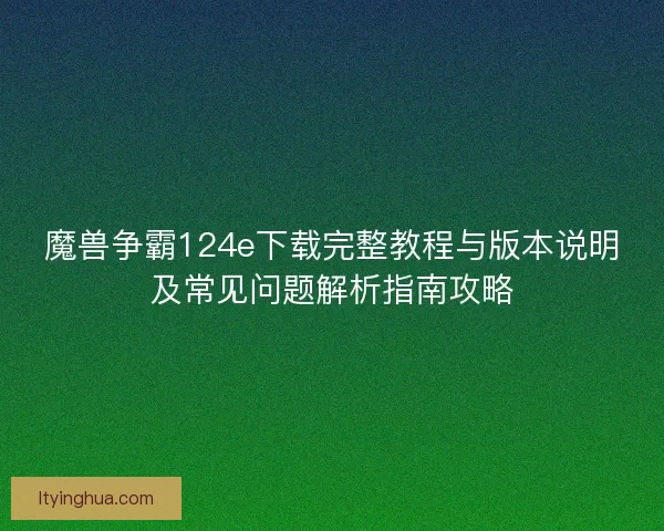 魔兽争霸124e下载完整教程与版本说明及常见问题解析指南攻略