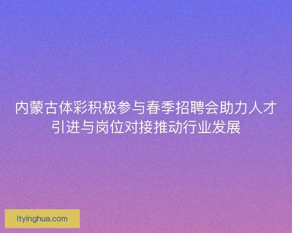 内蒙古体彩积极参与春季招聘会助力人才引进与岗位对接推动行业发展