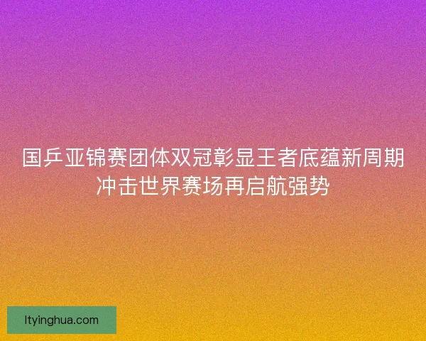 国乒亚锦赛团体双冠彰显王者底蕴新周期冲击世界赛场再启航强势