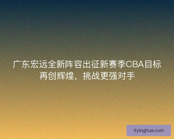 广东宏远全新阵容出征新赛季CBA目标再创辉煌，挑战更强对手