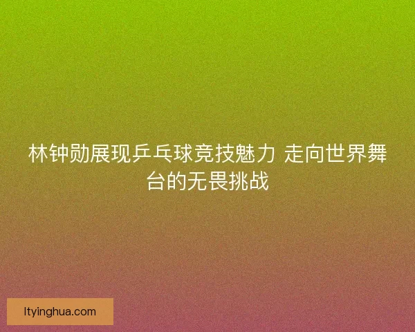 林钟勋展现乒乓球竞技魅力 走向世界舞台的无畏挑战